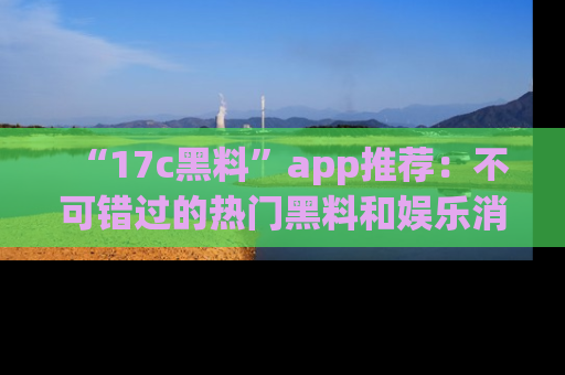 “17c黑料”app推荐：不可错过的热门黑料和娱乐消息