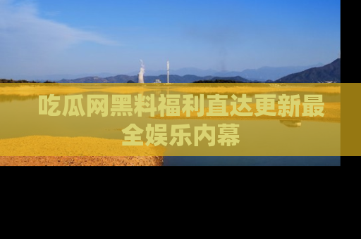 吃瓜网黑料福利直达更新最全娱乐内幕