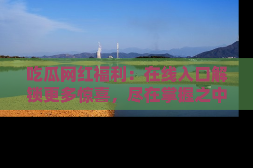 吃瓜网红福利：在线入口解锁更多惊喜，尽在掌握之中