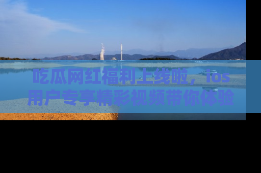 吃瓜网红福利上线啦，ios用户专享精彩视频带你体验乐趣！