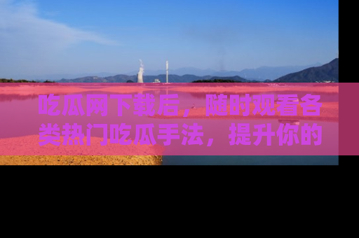 吃瓜网下载后，随时观看各类热门吃瓜手法，提升你的社交技能！