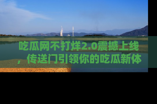 吃瓜网不打烊2.0震撼上线，传送门引领你的吃瓜新体验