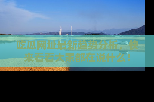 吃瓜网址最新趋势分析，快来看看大家都在说什么！