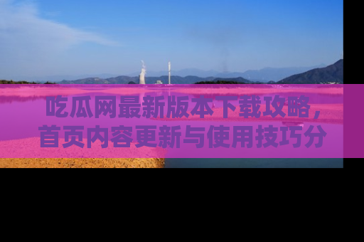 吃瓜网最新版本下载攻略，首页内容更新与使用技巧分享