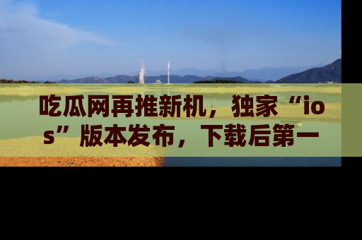 吃瓜网再推新机，独家“ios”版本发布，下载后第一时间获取热点吃瓜信息！