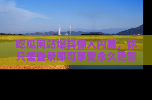 吃瓜网站爆料惊人内幕，你只需登录即可享受永久更新服务！