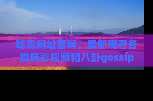 吃瓜网址官网，最新观看各类精彩视频和八卦gossip