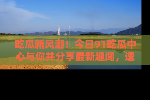 吃瓜新风潮！今日91吃瓜中心与你共分享最新趣闻，速来点击入口看看吧！