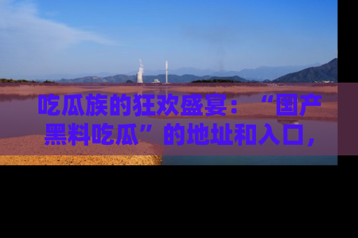 吃瓜族的狂欢盛宴：“国产黑料吃瓜”的地址和入口，让你尽情享受流行文化！
