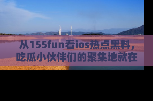 从155fun看ios热点黑料，吃瓜小伙伴们的聚集地就在这里！