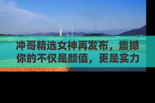 冲哥精选女神再发布，震撼你的不仅是颜值，更是实力！