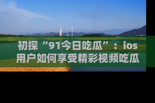 初探“91今日吃瓜”：ios用户如何享受精彩视频吃瓜时光