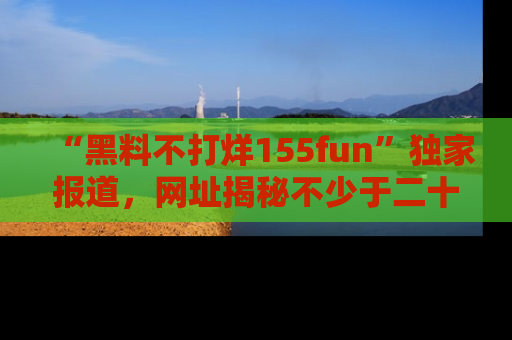 “黑料不打烊155fun”独家报道,网址揭秘不少于二十条惊人黑料新闻!