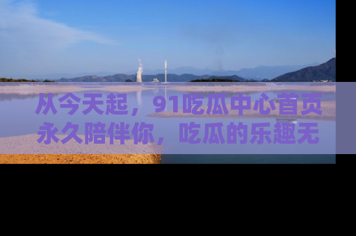 从今天起，91吃瓜中心首页永久陪伴你，吃瓜的乐趣无穷无尽！