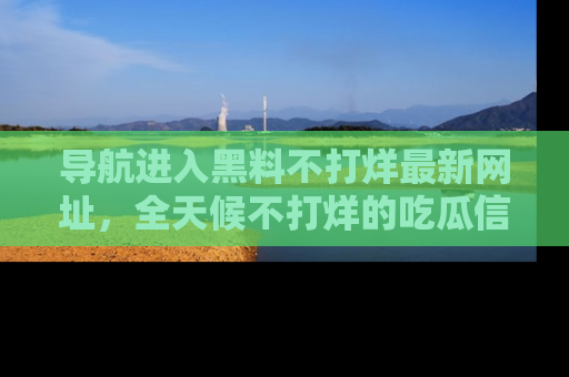 导航进入黑料不打烊最新网址，全天候不打烊的吃瓜信息为你奉上！