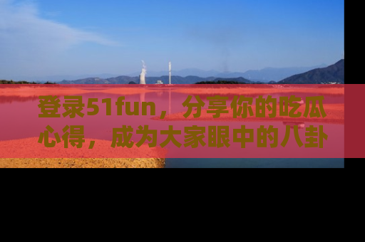 登录51fun，分享你的吃瓜心得，成为大家眼中的八卦专家！