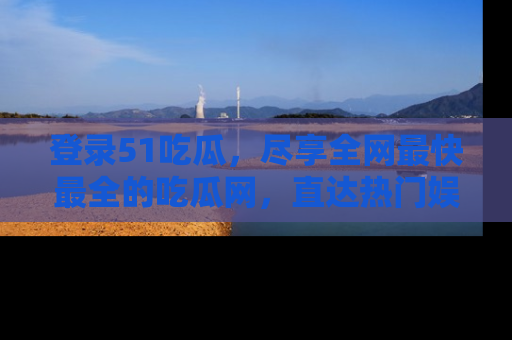 登录51吃瓜，尽享全网最快最全的吃瓜网，直达热门娱乐新闻！