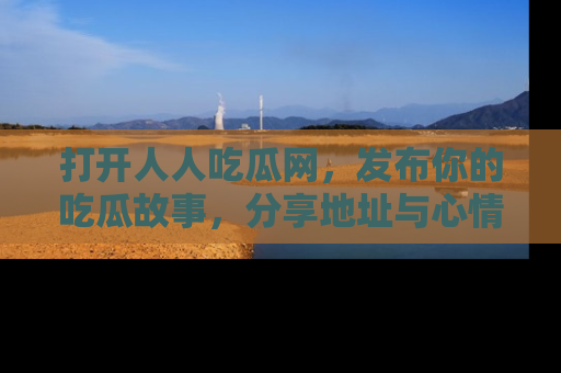 打开人人吃瓜网，发布你的吃瓜故事，分享地址与心情！