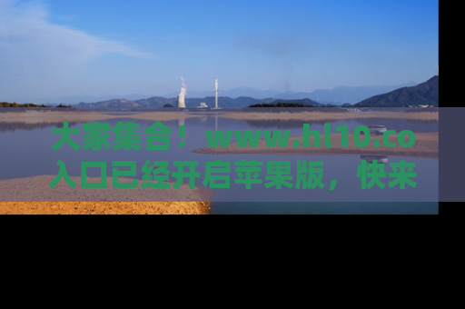 大家集合！www.hl10.co入口已经开启苹果版，快来一起享受吃瓜吧！