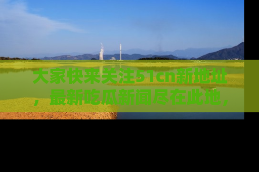 大家快来关注51cn新地址，最新吃瓜新闻尽在此地，绝对不容错过哦！