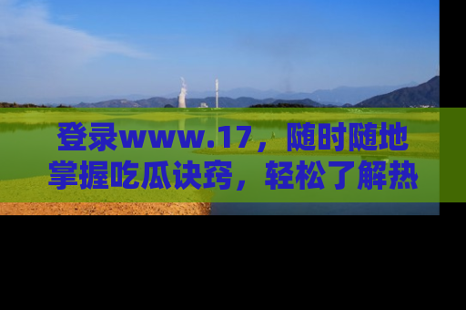 登录www.17，随时随地掌握吃瓜诀窍，轻松了解热点！