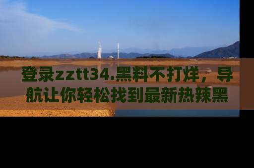 登录zztt34.黑料不打烊，导航让你轻松找到最新热辣黑料，吃瓜更方便！