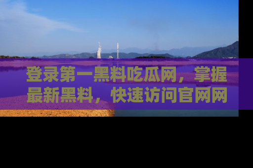 登录第一黑料吃瓜网，掌握最新黑料，快速访问官网网址体验。