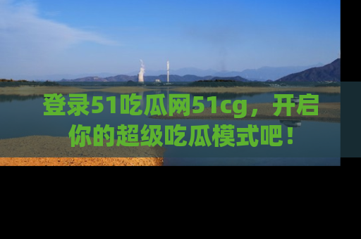 登录51吃瓜网51cg，开启你的超级吃瓜模式吧！