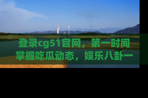 登录cg51官网，第一时间掌握吃瓜动态，娱乐八卦一网打尽！