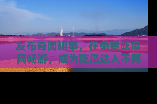 发布奇闻趣事，在免费吃瓜网畅游，成为吃瓜达人不再是梦！
