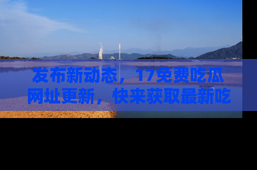 发布新动态，17免费吃瓜网址更新，快来获取最新吃瓜信息哦！
