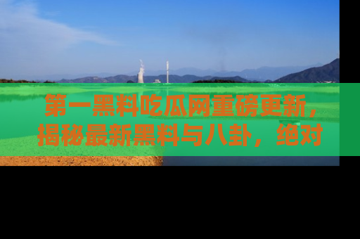 第一黑料吃瓜网重磅更新，揭秘最新黑料与八卦，绝对不容错过