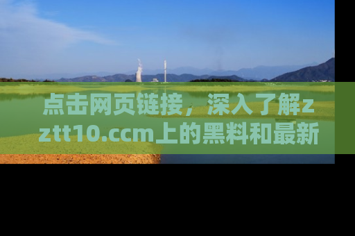 点击网页链接，深入了解zztt10.ccm上的黑料和最新消息！