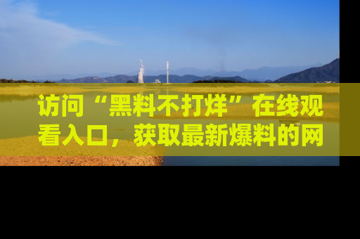 访问“黑料不打烊”在线观看入口，获取最新爆料的网址！