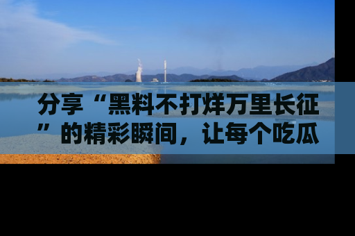 分享“黑料不打烊万里长征”的精彩瞬间，让每个吃瓜人都乐在其中！