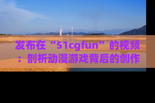发布在“51cgfun”的视频：剖析动漫游戏背后的创作故事与文化意蕴！