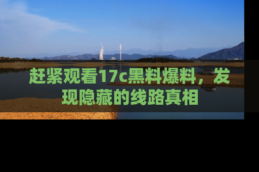 赶紧观看17c黑料爆料，发现隐藏的线路真相