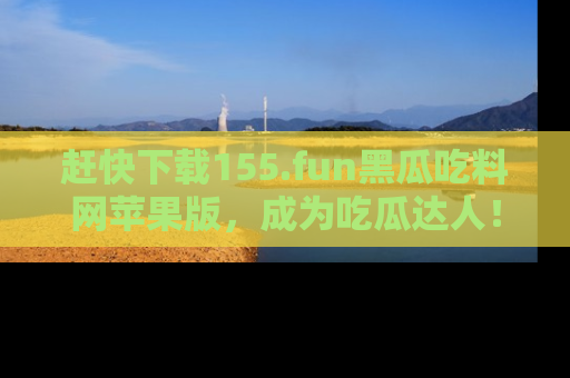 赶快下载155.fun黑瓜吃料网苹果版，成为吃瓜达人！