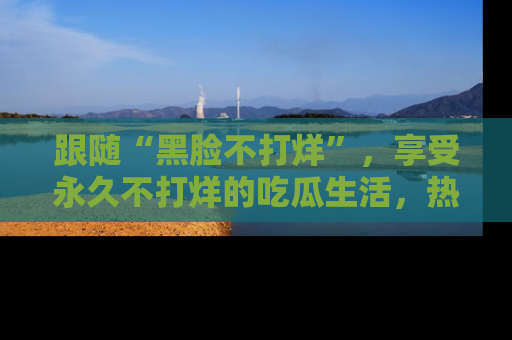 跟随“黑脸不打烊”，享受永久不打烊的吃瓜生活，热辣八卦不断