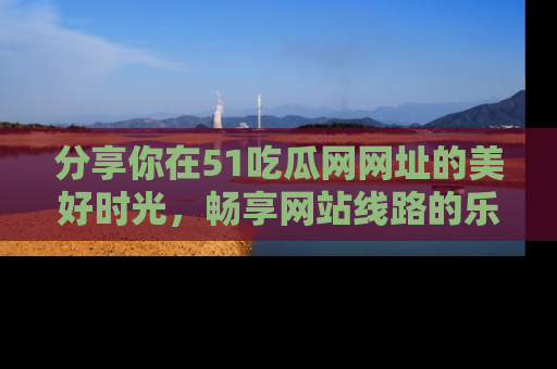分享你在51吃瓜网网址的美好时光，畅享网站线路的乐趣！