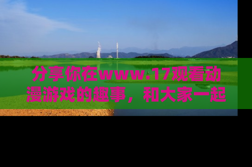 分享你在www.17观看动漫游戏的趣事，和大家一起探讨二次元魅力！