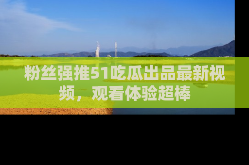 粉丝强推51吃瓜出品最新视频，观看体验超棒
