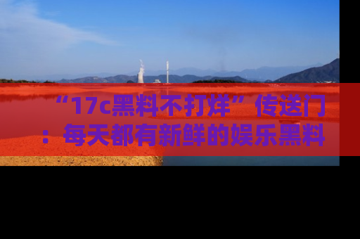 “17c黑料不打烊”传送门：每天都有新鲜的娱乐黑料等你来揭秘！