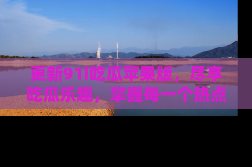 更新91i吃瓜苹果版，尽享吃瓜乐趣，掌握每一个热点话题