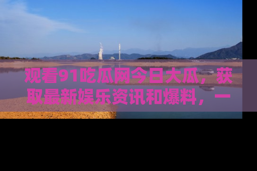 观看91吃瓜网今日大瓜，获取最新娱乐资讯和爆料，一起来围观！