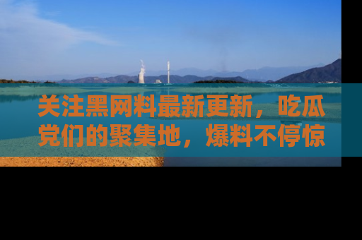 关注黑网料最新更新，吃瓜党们的聚集地，爆料不停惊喜连连！