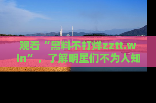 观看“黑料不打烊zztt.win”，了解明星们不为人知的黑料内幕