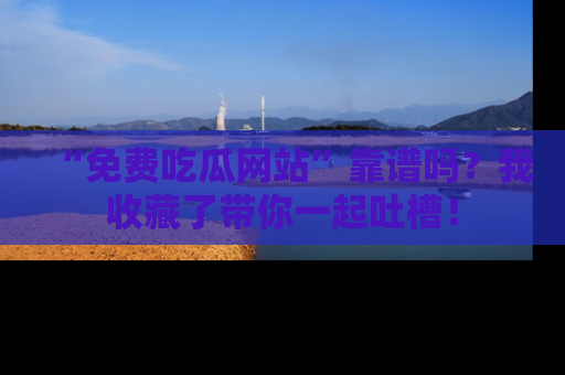 “免费吃瓜网站”靠谱吗?我收藏了带你一起吐槽!