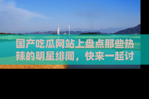 国产吃瓜网站上盘点那些热辣的明星绯闻，快来一起讨论吧！