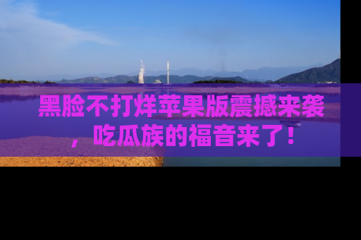黑脸不打烊苹果版震撼来袭，吃瓜族的福音来了！